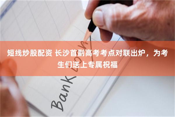 短线炒股配资 长沙首副高考考点对联出炉，为考生们送上专属祝福