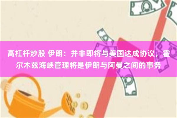 高杠杆炒股 伊朗:并非即将与美国达成协议,霍尔木兹海峡管理将是伊朗与阿曼之间的事务