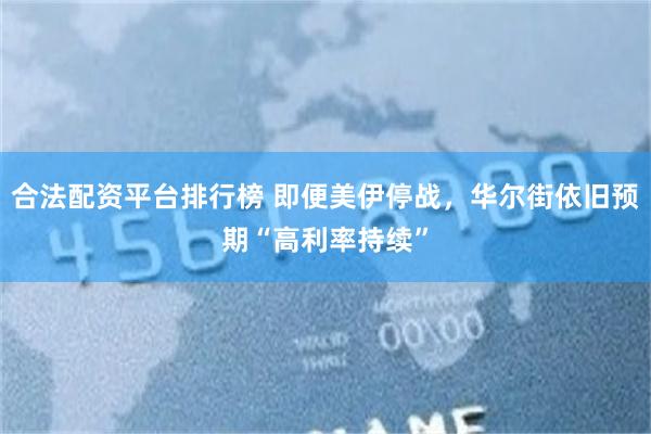 合法配资平台排行榜 即便美伊停战，华尔街依旧预期“高利率持续”