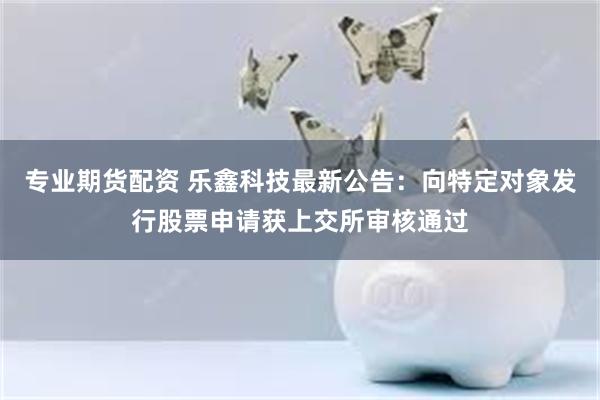 专业期货配资 乐鑫科技最新公告：向特定对象发行股票申请获上交所审核通过