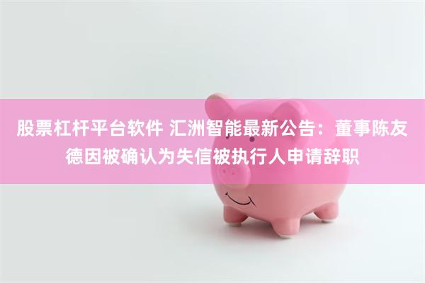 股票杠杆平台软件 汇洲智能最新公告：董事陈友德因被确认为失信被执行人申请辞职