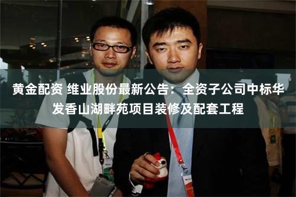 黄金配资 维业股份最新公告：全资子公司中标华发香山湖畔苑项目装修及配套工程