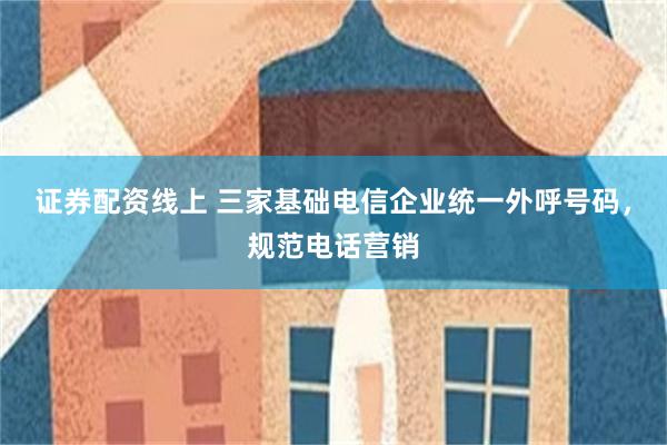证券配资线上 三家基础电信企业统一外呼号码，规范电话营销