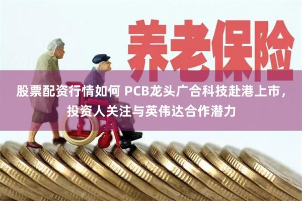 股票配资行情如何 PCB龙头广合科技赴港上市,投资人关注与英伟达合作潜力