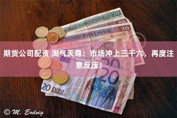 期货公司配资 淘气天尊：市场冲上三千六，再度注意反压！