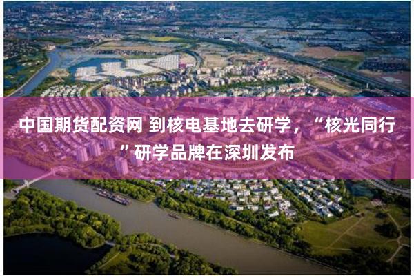 中国期货配资网 到核电基地去研学,“核光同行”研学品牌在深圳发布