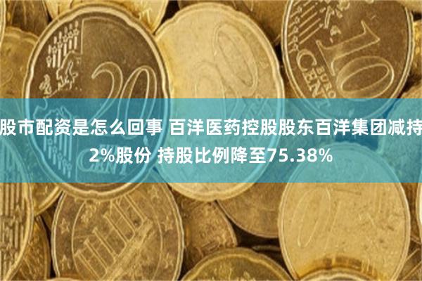 股市配资是怎么回事 百洋医药控股股东百洋集团减持2%股份 持股比例降至75.38%