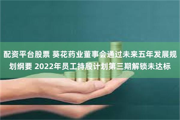 配资平台股票 葵花药业董事会通过未来五年发展规划纲要 2022年员工持股计划第三期解锁未达标