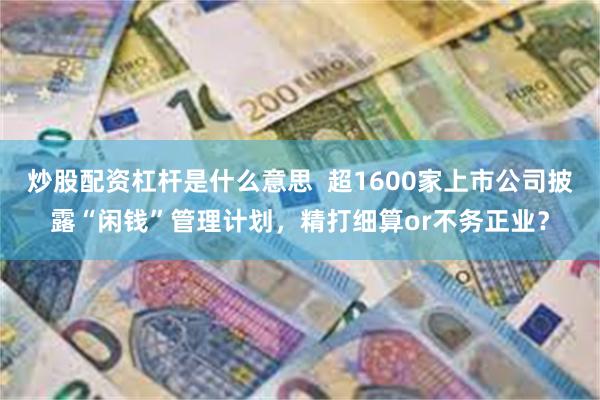 炒股配资杠杆是什么意思  超1600家上市公司披露“闲钱”管理计划，精打细算or不务正业？