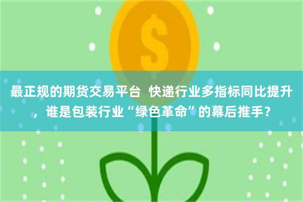 最正规的期货交易平台  快递行业多指标同比提升，谁是包装行业“绿色革命”的幕后推手？