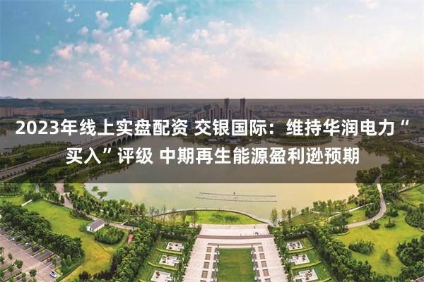 2023年线上实盘配资 交银国际：维持华润电力“买入”评级 中期再生能源盈利逊预期