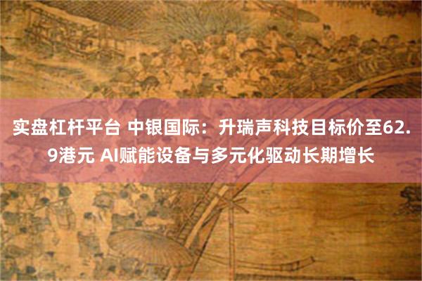 实盘杠杆平台 中银国际：升瑞声科技目标价至62.9港元 AI赋能设备与多元化驱动长期增长