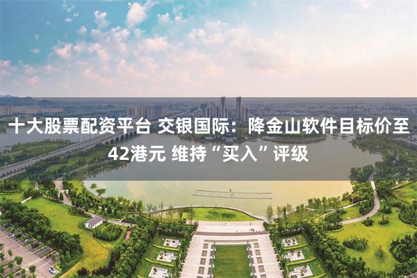 十大股票配资平台 交银国际：降金山软件目标价至42港元 维持“买入”评级