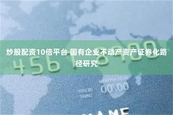 炒股配资10倍平台 国有企业不动产资产证券化路径研究