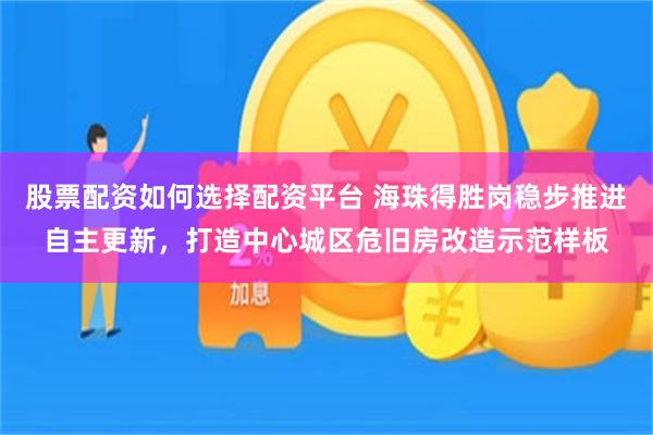股票配资如何选择配资平台 海珠得胜岗稳步推进自主更新，打造中心城区危旧房改造示范样板