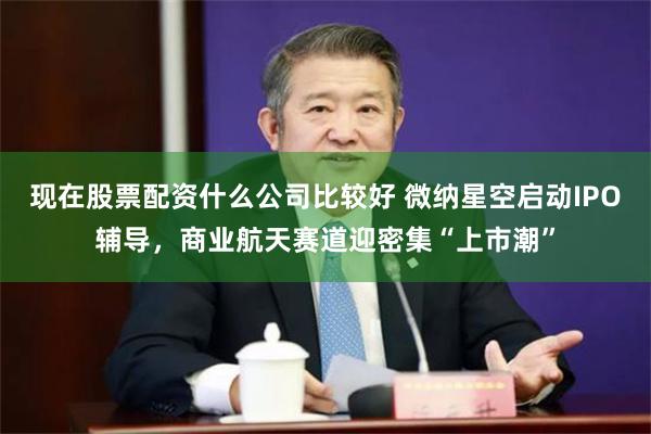 现在股票配资什么公司比较好 微纳星空启动IPO辅导，商业航天赛道迎密集“上市潮”