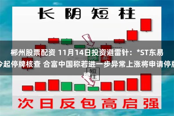 郴州股票配资 11月14日投资避雷针：*ST东易今起停牌核查 合富中国称若进一步异常上涨将申请停牌