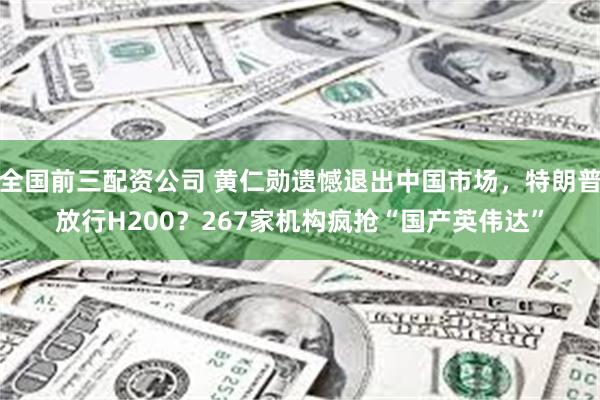 全国前三配资公司 黄仁勋遗憾退出中国市场，特朗普放行H200？267家机构疯抢“国产英伟达”