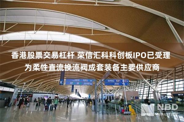 香港股票交易杠杆 荣信汇科科创板IPO已受理 为柔性直流换流阀成套装备主要供应商