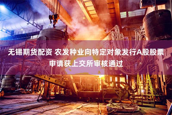 无锡期货配资 农发种业向特定对象发行A股股票申请获上交所审核通过