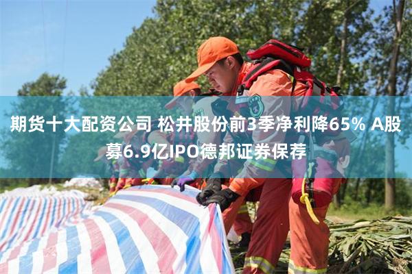 期货十大配资公司 松井股份前3季净利降65% A股募6.9亿IPO德邦证券保荐