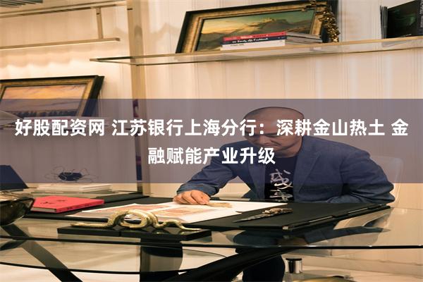好股配资网 江苏银行上海分行：深耕金山热土 金融赋能产业升级