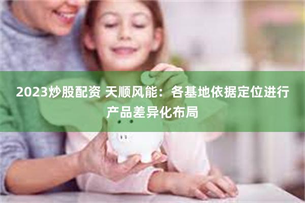 2023炒股配资 天顺风能：各基地依据定位进行产品差异化布局