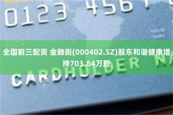 全国前三配资 金融街(000402.SZ)股东和谐健康增持703.84万股