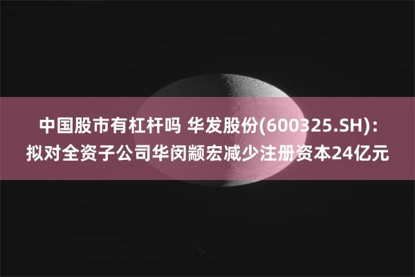 中国股市有杠杆吗 华发股份(600325.SH)：拟对全资子公司华闵颛宏减少注册资本24亿元