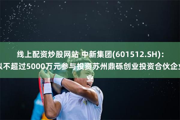 线上配资炒股网站 中新集团(601512.SH):拟不超过5000万元参与投资苏州鼎砾创业投资合伙企业