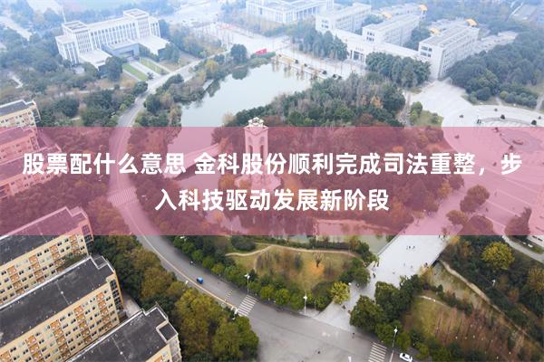 股票配什么意思 金科股份顺利完成司法重整,步入科技驱动发展新阶段