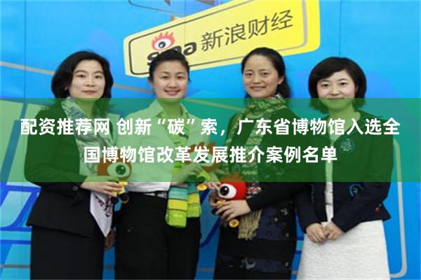 配资推荐网 创新“碳”索,广东省博物馆入选全国博物馆改革发展推介案例名单