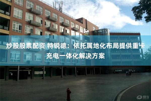 炒股股票配资 特锐德:依托属地化布局提供重卡充电一体化解决方案