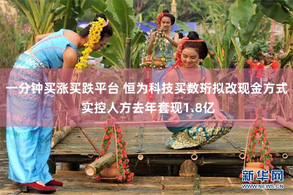 一分钟买涨买跌平台 恒为科技买数珩拟改现金方式 实控人方去年套现1.8亿