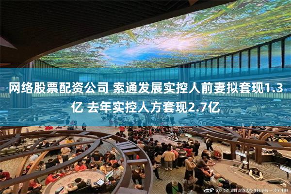 网络股票配资公司 索通发展实控人前妻拟套现1.3亿 去年实控人方套现2.7亿