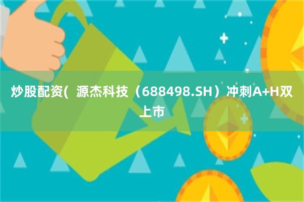 炒股配资(  源杰科技（688498.SH）冲刺A+H双上市