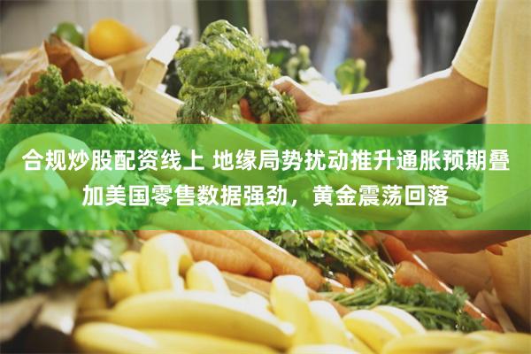合规炒股配资线上 地缘局势扰动推升通胀预期叠加美国零售数据强劲，黄金震荡回落