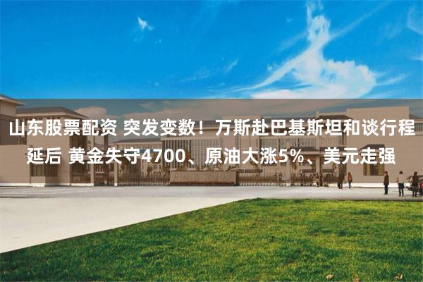 山东股票配资 突发变数！万斯赴巴基斯坦和谈行程延后 黄金失守4700、原油大涨5%、美元走强