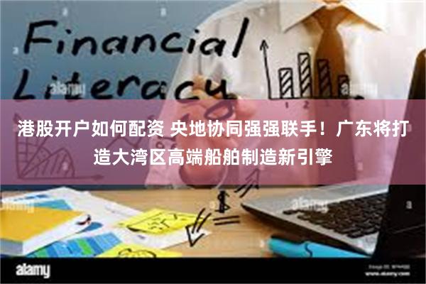 港股开户如何配资 央地协同强强联手！广东将打造大湾区高端船舶制造新引擎