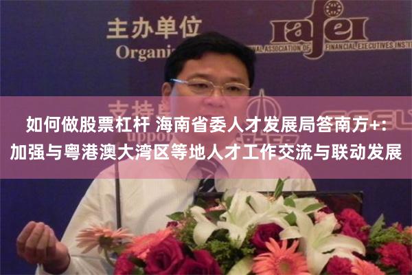 如何做股票杠杆 海南省委人才发展局答南方+：加强与粤港澳大湾区等地人才工作交流与联动发展