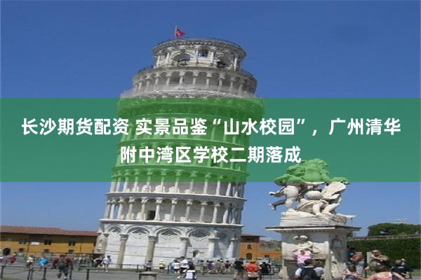 长沙期货配资 实景品鉴“山水校园”，广州清华附中湾区学校二期落成