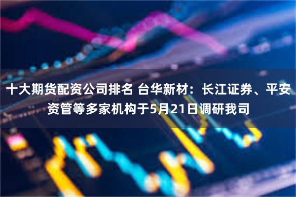 十大期货配资公司排名 台华新材:长江证券、平安资管等多家机构于5月21日调研我司