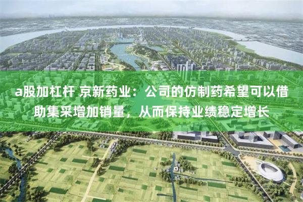 a股加杠杆 京新药业：公司的仿制药希望可以借助集采增加销量，从而保持业绩稳定增长