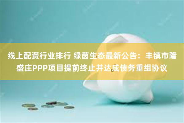 线上配资行业排行 绿茵生态最新公告：丰镇市隆盛庄PPP项目提前终止并达成债务重组协议