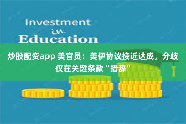 炒股配资app 美官员：美伊协议接近达成，分歧仅在关键条款“措辞”