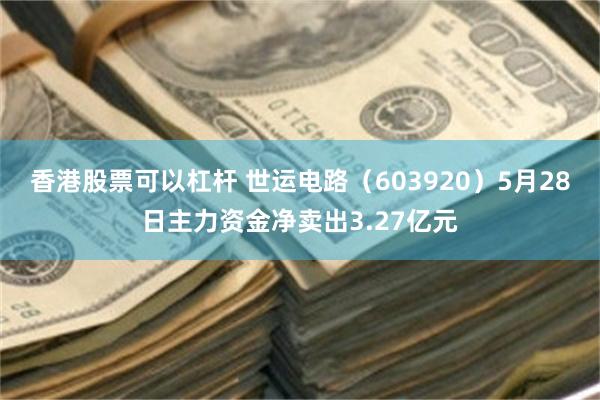 香港股票可以杠杆 世运电路（603920）5月28日主力资金净卖出3.27亿元