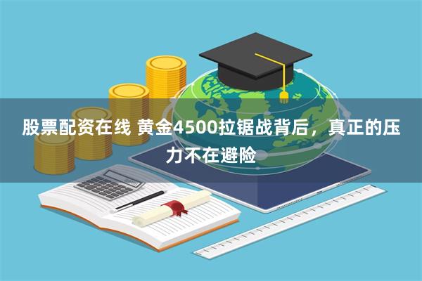股票配资在线 黄金4500拉锯战背后,真正的压力不在避险