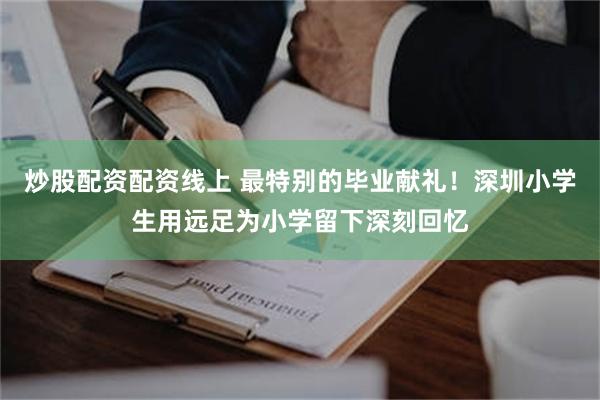 炒股配资配资线上 最特别的毕业献礼！深圳小学生用远足为小学留下深刻回忆