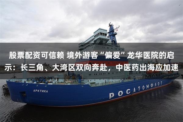 股票配资可信赖 境外游客“偏爱”龙华医院的启示：长三角、大湾区双向奔赴，中医药出海应加速