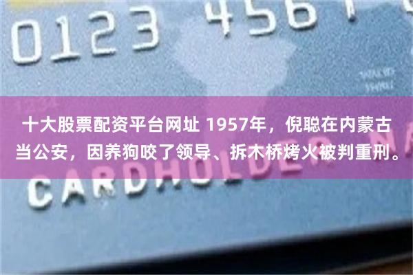 十大股票配资平台网址 1957年，倪聪在内蒙古当公安，因养狗咬了领导、拆木桥烤火被判重刑。